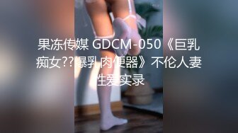 果冻传媒 GDCM-050《巨乳痴女??爆乳肉便器》不伦人妻性爱实录