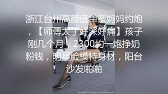 浙江台州高颜值单亲妈妈约炮，【师傅太了好深好痛】孩子刚几个月，2300约一炮挣奶粉钱，明星脸模特身材，阳台沙发啪啪