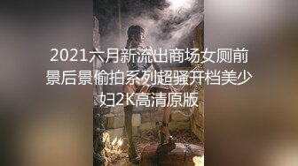 2021六月新流出商场女厕前景后景偷拍系列超骚开档美少妇2K高清原版