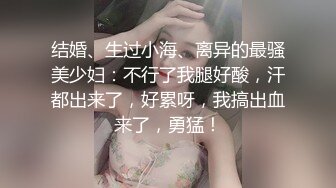 结婚、生过小海、离异的最骚美少妇：不行了我腿好酸，汗都出来了，好累呀，我搞出血来了，勇猛！