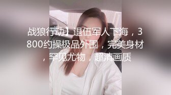 战狼行动】退伍军人下海，3800约操极品外围，完美身材，罕见尤物，超清画质