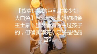 【货真价实的巨乳甜美少妇-大白兔】巨乳漂亮御姐约啪金主土豪！虽然看着像生过孩子的，但确实漂亮，奶子是绝品巨乳