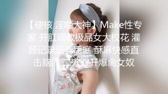 【硬核 淫啪大神】Make性专家 开肛调教极品女大校花 灌肠记录玩弄后庭 酥麻快感直击脑门 二穴双开爆肏女奴