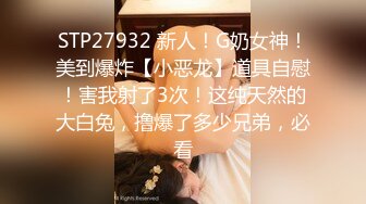 STP27932 新人！G奶女神！美到爆炸【小恶龙】道具自慰！害我射了3次！这纯天然的大白兔，撸爆了多少兄弟，必看