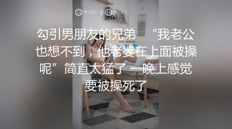 勾引男朋友的兄弟✅“我老公也想不到，他老婆在上面被操呢”简直太猛了 一晚上感觉要被操死了