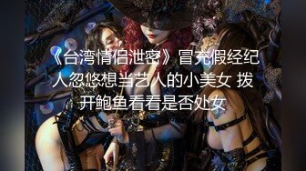 《台湾情侣泄密》冒充假经纪人忽悠想当艺人的小美女 拨开鲍鱼看看是否处女