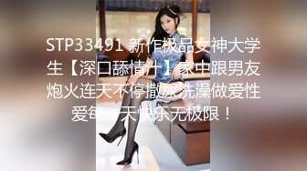 STP33491 新作极品女神大学生【深口舔情汁】家中跟男友炮火连天不停撒尿洗澡做爱性爱每一天快乐无极限！