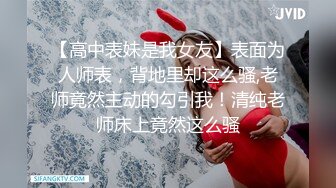 【高中表妹是我女友】表面为人师表，背地里却这么骚,老师竟然主动的勾引我！清纯老师床上竟然这么骚