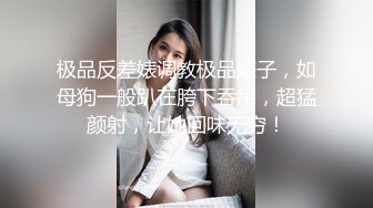 极品反差婊调教极品婊子，如母狗一般趴在胯下吞吊，超猛颜射，让她回味无穷！