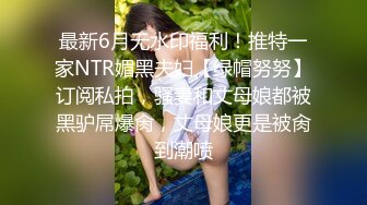 最新6月无水印福利！推特一家NTR媚黑夫妇【绿帽努努】订阅私拍，骚妻和丈母娘都被黑驴屌爆肏，丈母娘更是被肏到潮喷