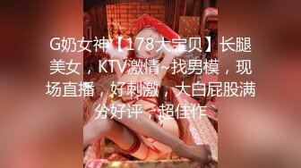 G奶女神【178大宝贝】长腿美女，KTV激情~找男模，现场直播，好刺激，大白屁股满分好评，超佳作