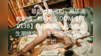 ⚫️⚫️最新付费福利，高质调教剧情，推特山东DOM【FT0138】私拍作品，上海美术生潮喷实录，护士母狗的高潮产出