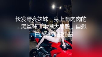 长发漂亮妹妹，身上有肉肉的，黑丝袜，丰满大屁股，自慰，白虎骚穴塞肛塞