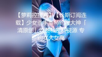 【萝莉控狂喜】【长期订阅连载】少女杀手推特约炮大神「清原创」收费私密群资源 专约女大女高