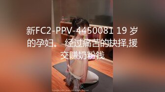 新FC2-PPV-4450081 19 岁的孕妇。 经过痛苦的抉择,援交赚奶粉钱