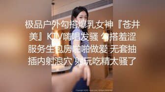 极品户外勾搭爆乳女神『苍井美』KTV嗨唱发骚 勾搭羞涩服务生包房啪啪做爱 无套抽插内射浪穴 射玩吃精太骚了