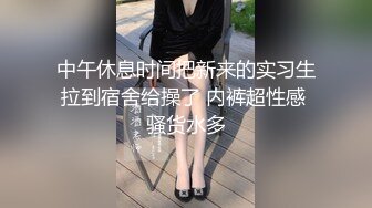 中午休息时间把新来的实习生拉到宿舍给操了 内裤超性感 骚货水多