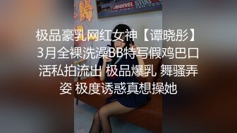 极品豪乳网红女神【谭晓彤】3月全裸洗澡BB特写假鸡巴口活私拍流出 极品爆乳 舞骚弄姿 极度诱惑真想操她