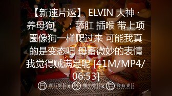 【新速片遞】 ELVIN 大神 · 养母狗 ♈ ：舔肛 插喉 带上项圈像狗一样爬过来 可能我真的是变态吧 母畜微妙的表情我觉得贼满足呢 [41M/MP4/06:53]