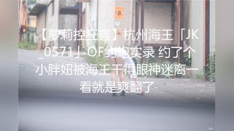 【萝莉控狂喜】杭州海王「JK_0571」OF约炮实录 约了个小胖妞被海王干得眼神迷离一看就是爽翻了