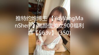 推特约炮博主 【YuWangManShen 】高颜值美女900福利群【563v】 (350)