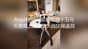 Angel rivera珍藏版四十五与大黑屌上演激情大战狂操逼洞