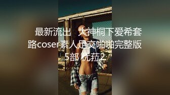 ஐ最新流出ஐ大神桐下爱希套路coser素人足交啪啪完整版5部 优菈2