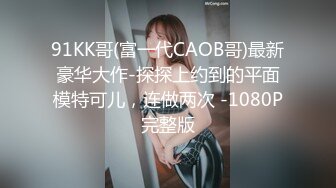 91KK哥(富一代CAOB哥)最新豪华大作-探探上约到的平面模特可儿，连做两次 -1080P完整版