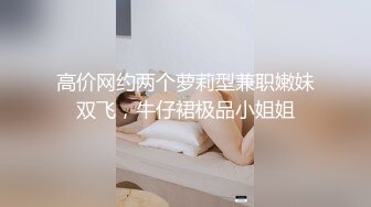 高价网约两个萝莉型兼职嫩妹双飞，牛仔裙极品小姐姐