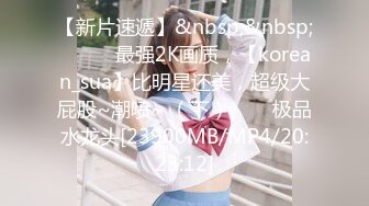 【新片速遞】&nbsp;&nbsp;✨✨✨♈最强2K画质，【korean_sua】比明星还美，超级大屁股~潮喷~ （下）✨✨✨极品水龙头[23900MB/MP4/20:23:12]