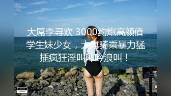 大屌李寻欢 3000约炮高颜值学生妹少女，大屌骑乘暴力猛插疯狂淫叫呻吟浪叫！