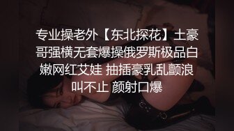 专业操老外【东北探花】土豪哥强横无套爆操俄罗斯极品白嫩网红艾娃 抽插豪乳乱颤浪叫不止 颜射口爆