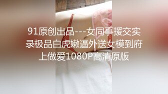 91原创出品---女同事援交实录极品白虎嫩逼外送女模到府上做爱1080P高清原版