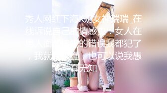 秀人网红下海K奶女神瑞瑞_在线诉说自己的情感史：女人在男人面前该犯的错误我都犯了，我就是愚蠢，也可以说我愚蠢无知