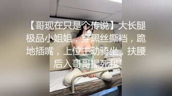 【哥现在只是个传说】大长腿极品小姐姐，穿黑丝撕裆，跪地插嘴，上位主动骑坐，扶腰后入哥哥操死我