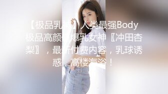 【极品乳神】人类最强Body 极品高颜值爆乳女神〖冲田杏梨〗，最新付费内容，乳球诱惑，高楼海浴！