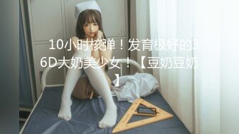 ✿10小时核弹！发育极好的36D大奶美少女！【豆奶豆奶】