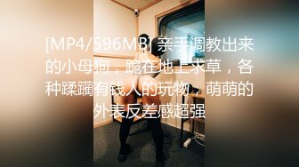 [MP4/596MB] 亲手调教出来的小母狗，跪在地上求草，各种蹂躏有钱人的玩物，萌萌的外表反差感超强