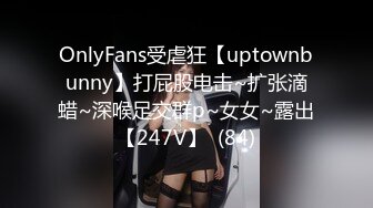 OnlyFans受虐狂【uptownbunny】打屁股电击~扩张滴蜡~深喉足交群p~女女~露出【247V】  (84)