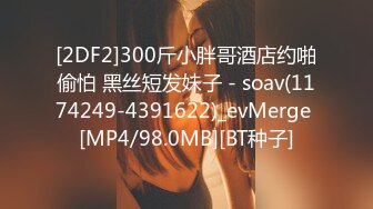 [2DF2]300斤小胖哥酒店约啪偷怕 黑丝短发妹子 - soav(1174249-4391622)_evMerge [MP4/98.0MB][BT种子]