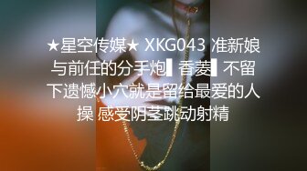 ★星空传媒★ XKG043 准新娘与前任的分手炮▌香菱▌不留下遗憾小穴就是留给最爱的人操 感受阴茎跳动射精