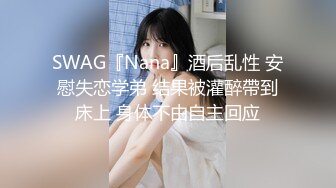 SWAG『Nana』酒后乱性 安慰失恋学弟 结果被灌醉帶到床上 身体不由自主回应