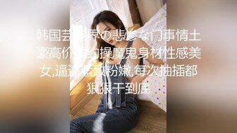 韩国芸能界の悲惨な门事情土豪高价钱约操魔鬼身材性感美女,逼逼紧致粉嫩,每次抽插都狠狠干到底