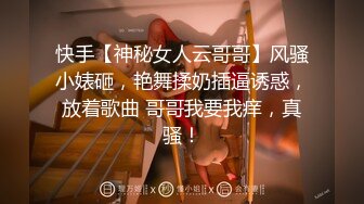 快手【神秘女人云哥哥】风骚小婊砸，艳舞揉奶插逼诱惑，放着歌曲 哥哥我要我痒，真骚！