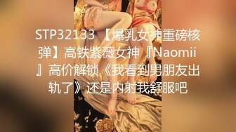 STP32133 【爆乳女神重磅核弹】高铁紫薇女神『Naomii』高价解锁《我看到男朋友出轨了》还是内射我舒服吧