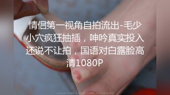 情侣第一视角自拍流出-毛少小穴疯狂抽插，呻吟真实投入还说不让拍，国语对白露脸高清1080P