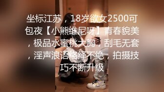 坐标江苏，18岁欲女2500可包夜【小熊维尼呀】青春貌美，极品水蜜桃大胸，刮毛无套，淫声浪语络绎不绝，拍摄技巧不断升级