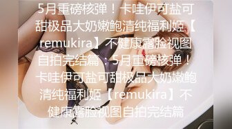 5月重磅核弹！卡哇伊可盐可甜极品大奶嫩鲍清纯福利姬【remukira】不健康露脸视图自拍完结篇：5月重磅核弹！卡哇伊可盐可甜极品大奶嫩鲍清纯福利姬【remukira】不健康露脸视图自拍完结篇