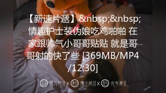 【新速片遞】&nbsp;&nbsp;情趣护士装伪娘吃鸡啪啪 在家跟帅气小哥哥贴贴 就是哥哥射的快了些 [369MB/MP4/12:30]