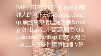 [MP4]STP24122 你的女神有钱人的胯下玩物&nbsp;&nbsp;黑丝高跟情趣漏奶装&nbsp;&nbsp;让小哥舔逼抠穴玩弄&nbsp;&nbsp;口交大鸡巴 床上床下各种爆草抽插 VIP